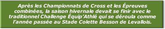 Après les Championnats de Cross et les Épreuves combinées, la saison hivernale devait se finir avec le traditionnel Challenge Équip’Athlé qui se déroula comme l’année passée au Stade Colette Besson de Levallois.
